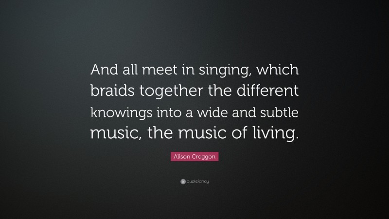 Alison Croggon Quote: “And all meet in singing, which braids together the different knowings into a wide and subtle music, the music of living.”