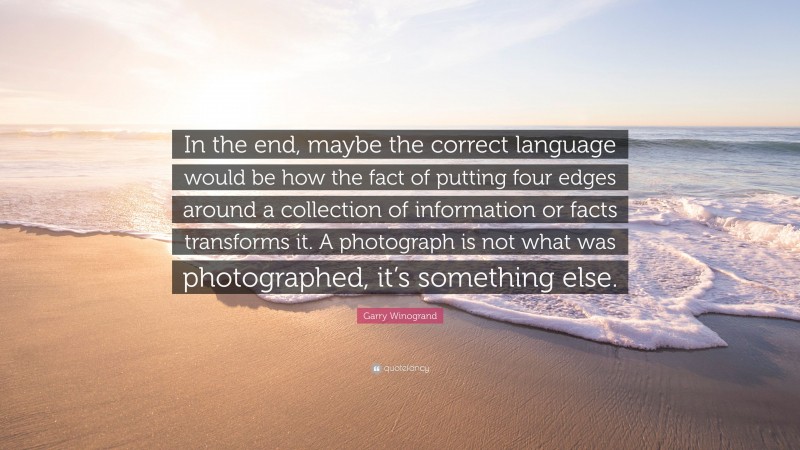 Garry Winogrand Quote: “In the end, maybe the correct language would be how the fact of putting four edges around a collection of information or facts transforms it. A photograph is not what was photographed, it’s something else.”