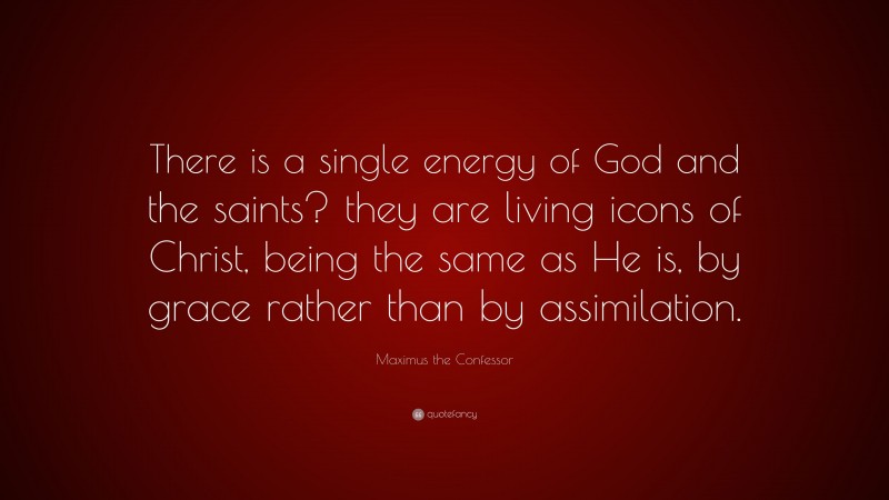 Maximus the Confessor Quote: “There is a single energy of God and the saints? they are living icons of Christ, being the same as He is, by grace rather than by assimilation.”