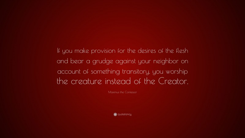 Maximus the Confessor Quote: “If you make provision for the desires of the flesh and bear a grudge against your neighbor on account of something transitory, you worship the creature instead of the Creator.”