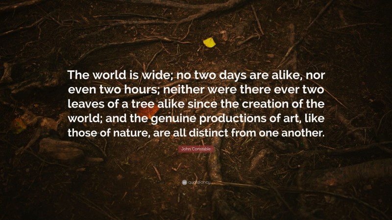 John Constable Quote: “The world is wide; no two days are alike, nor even two hours; neither were there ever two leaves of a tree alike since the creation of the world; and the genuine productions of art, like those of nature, are all distinct from one another.”