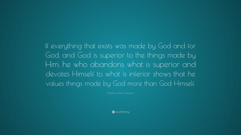 Maximus the Confessor Quote: “If everything that exists was made by God and for God, and God is superior to the things made by Him, he who abandons what is superior and devotes Himself to what is inferior shows that he values things made by God more than God Himself.”