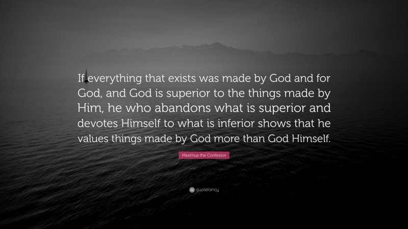 Maximus the Confessor Quote: “If everything that exists was made by God and for God, and God is superior to the things made by Him, he who abandons what is superior and devotes Himself to what is inferior shows that he values things made by God more than God Himself.”