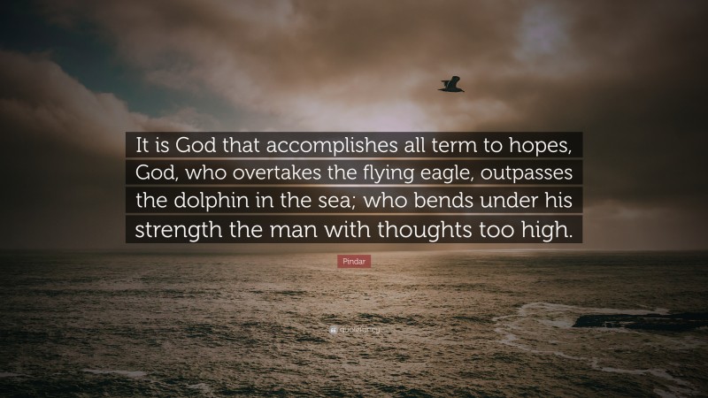 Pindar Quote: “It is God that accomplishes all term to hopes, God, who overtakes the flying eagle, outpasses the dolphin in the sea; who bends under his strength the man with thoughts too high.”