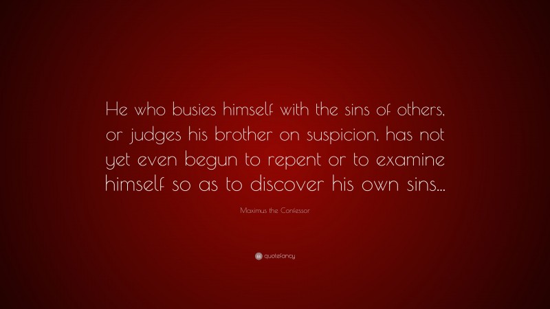 Maximus the Confessor Quote: “He who busies himself with the sins of others, or judges his brother on suspicion, has not yet even begun to repent or to examine himself so as to discover his own sins...”