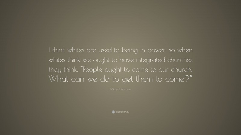 Michael Emerson Quote: “I think whites are used to being in power, so when whites think we ought to have integrated churches they think, “People ought to come to our church. What can we do to get them to come?””