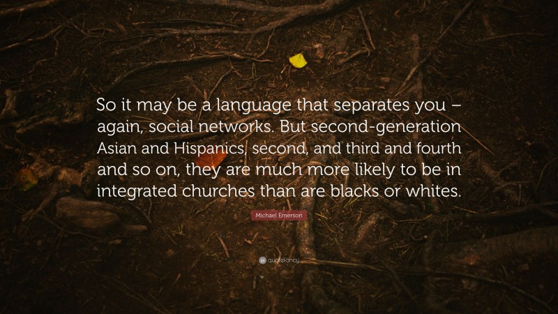 Michael Emerson Quote: “So it may be a language that separates you – again, social networks. But second-generation Asian and Hispanics, second, and third and fourth and so on, they are much more likely to be in integrated churches than are blacks or whites.”