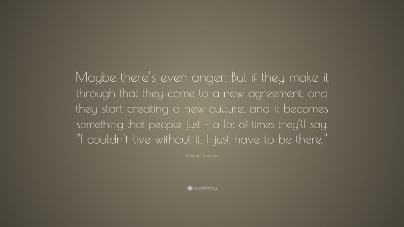 Michael Emerson Quote: “Maybe there’s even anger. But if they make it through that they come to a new agreement, and they start creating a new culture, and it becomes something that people just – a lot of times they’ll say, “I couldn’t live without it. I just have to be there.””