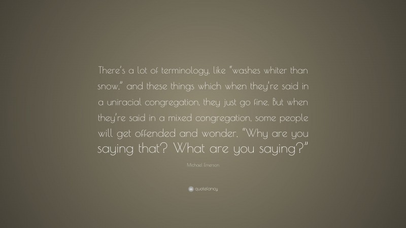 Michael Emerson Quote: “There’s a lot of terminology, like “washes whiter than snow,” and these things which when they’re said in a uniracial congregation, they just go fine. But when they’re said in a mixed congregation, some people will get offended and wonder, “Why are you saying that? What are you saying?””