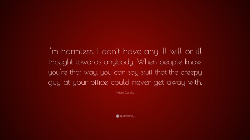Adam Carolla Quote: “I’m harmless. I don’t have any ill will or ill thought towards anybody. When people know you’re that way, you can say stuff that the creepy guy at your office could never get away with.”