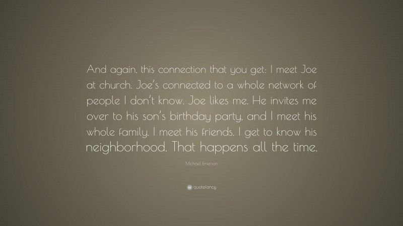 Michael Emerson Quote: “And again, this connection that you get: I meet Joe at church. Joe’s connected to a whole network of people I don’t know. Joe likes me. He invites me over to his son’s birthday party, and I meet his whole family. I meet his friends. I get to know his neighborhood. That happens all the time.”