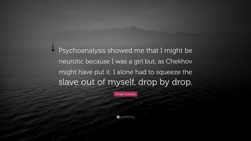 Vivian Gornick Quote: “Psychoanalysis showed me that I might be neurotic because I was a girl but, as Chekhov might have put it, I alone had to squeeze the slave out of myself, drop by drop.”