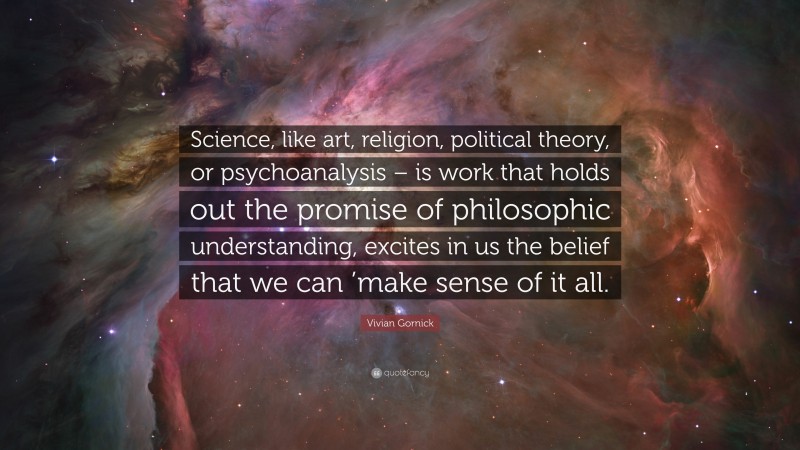 Vivian Gornick Quote: “Science, like art, religion, political theory, or psychoanalysis – is work that holds out the promise of philosophic understanding, excites in us the belief that we can ’make sense of it all.”