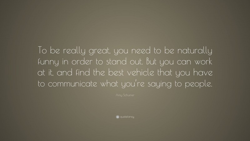 Amy Schumer Quote: “To be really great, you need to be naturally funny in order to stand out. But you can work at it, and find the best vehicle that you have to communicate what you’re saying to people.”