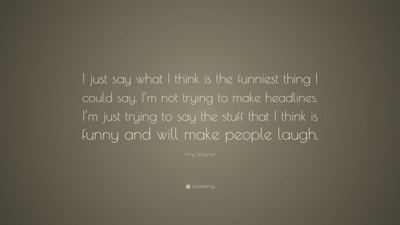 Amy Schumer Quote: “I just say what I think is the funniest thing I could say. I’m not trying to make headlines. I’m just trying to say the stuff that I think is funny and will make people laugh.”