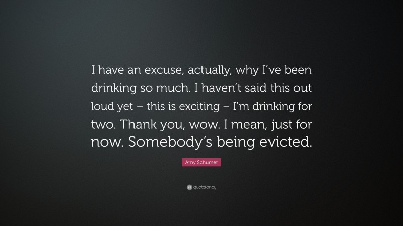 Amy Schumer Quote: “I have an excuse, actually, why I’ve been drinking so much. I haven’t said this out loud yet – this is exciting – I’m drinking for two. Thank you, wow. I mean, just for now. Somebody’s being evicted.”
