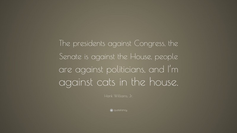 Hank Williams, Jr. Quote: “The presidents against Congress, the Senate is against the House, people are against politicians, and I’m against cats in the house.”