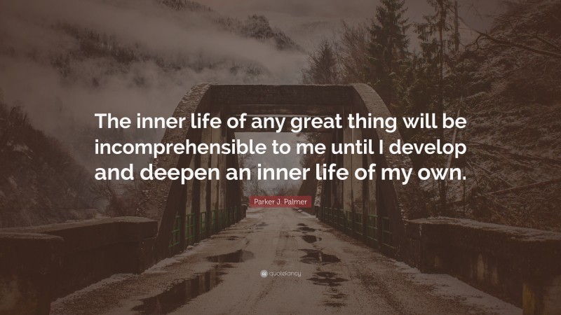 Parker J. Palmer Quote: “The inner life of any great thing will be incomprehensible to me until I develop and deepen an inner life of my own.”