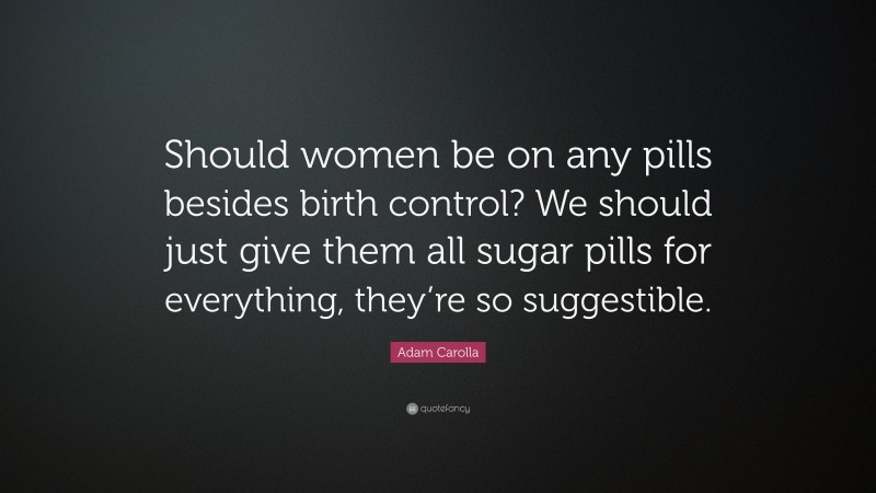 Adam Carolla Quote: “Should women be on any pills besides birth control? We should just give them all sugar pills for everything, they’re so suggestible.”