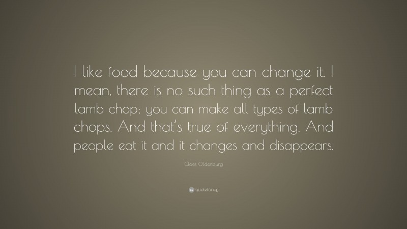 Claes Oldenburg Quote: “I like food because you can change it. I mean, there is no such thing as a perfect lamb chop; you can make all types of lamb chops. And that’s true of everything. And people eat it and it changes and disappears.”