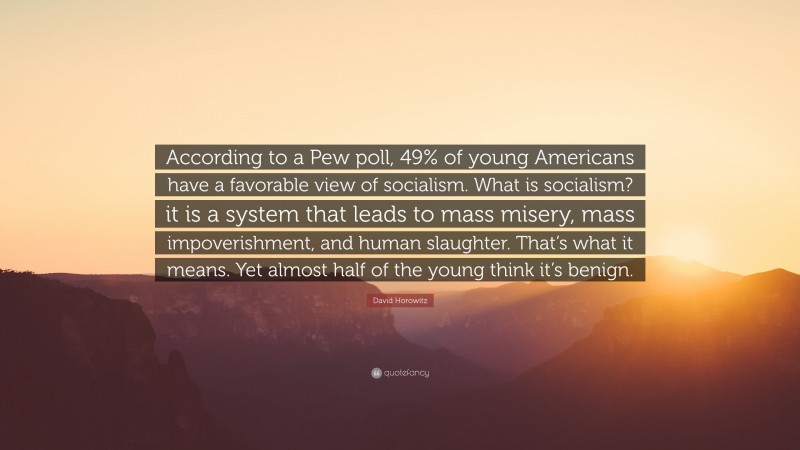 David Horowitz Quote: “According to a Pew poll, 49% of young Americans have a favorable view of socialism. What is socialism? it is a system that leads to mass misery, mass impoverishment, and human slaughter. That’s what it means. Yet almost half of the young think it’s benign.”