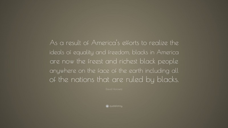David Horowitz Quote: “As a result of America’s efforts to realize the ideals of equality and freedom, blacks in America are now the freest and richest black people anywhere on the face of the earth including all of the nations that are ruled by blacks.”