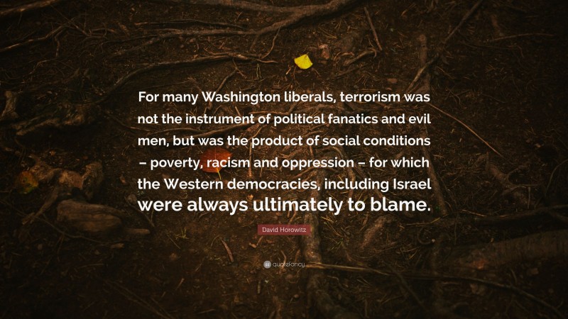 David Horowitz Quote: “For many Washington liberals, terrorism was not the instrument of political fanatics and evil men, but was the product of social conditions – poverty, racism and oppression – for which the Western democracies, including Israel were always ultimately to blame.”