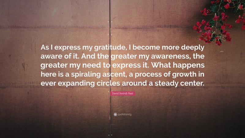 David Steindl-Rast Quote: “As I express my gratitude, I become more deeply aware of it. And the greater my awareness, the greater my need to express it. What happens here is a spiraling ascent, a process of growth in ever expanding circles around a steady center.”