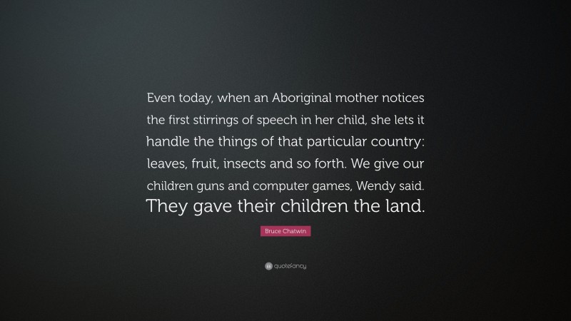 Bruce Chatwin Quote: “Even today, when an Aboriginal mother notices the first stirrings of speech in her child, she lets it handle the things of that particular country: leaves, fruit, insects and so forth. We give our children guns and computer games, Wendy said. They gave their children the land.”