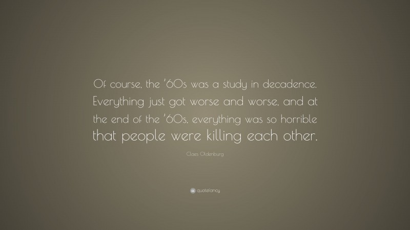 Claes Oldenburg Quote: “Of course, the ’60s was a study in decadence. Everything just got worse and worse, and at the end of the ’60s, everything was so horrible that people were killing each other.”