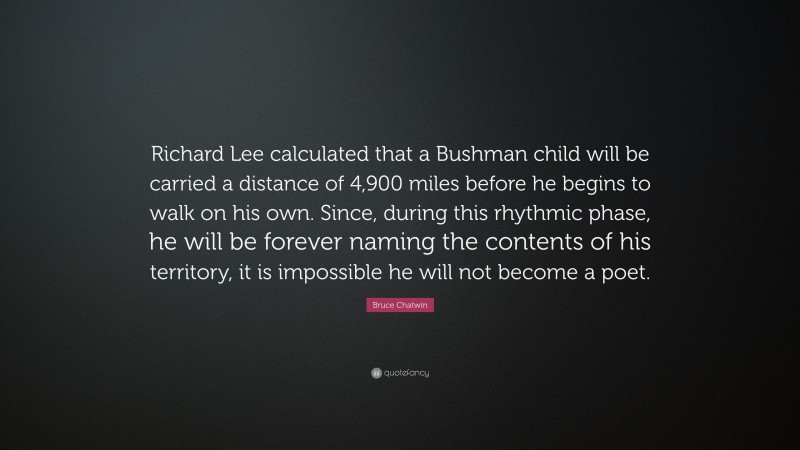 Bruce Chatwin Quote: “Richard Lee calculated that a Bushman child will be carried a distance of 4,900 miles before he begins to walk on his own. Since, during this rhythmic phase, he will be forever naming the contents of his territory, it is impossible he will not become a poet.”