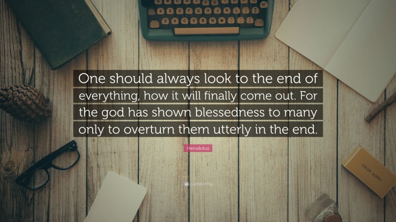 Herodotus Quote: “One should always look to the end of everything, how it will finally come out. For the god has shown blessedness to many only to overturn them utterly in the end.”