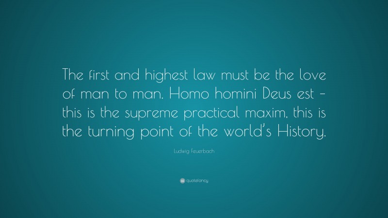 Ludwig Feuerbach Quote: “The first and highest law must be the love of man to man. Homo homini Deus est – this is the supreme practical maxim, this is the turning point of the world’s History.”