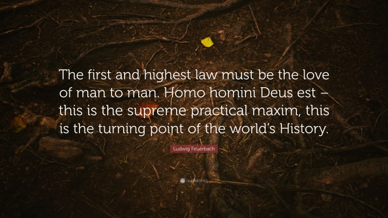 Ludwig Feuerbach Quote: “The first and highest law must be the love of man to man. Homo homini Deus est – this is the supreme practical maxim, this is the turning point of the world’s History.”