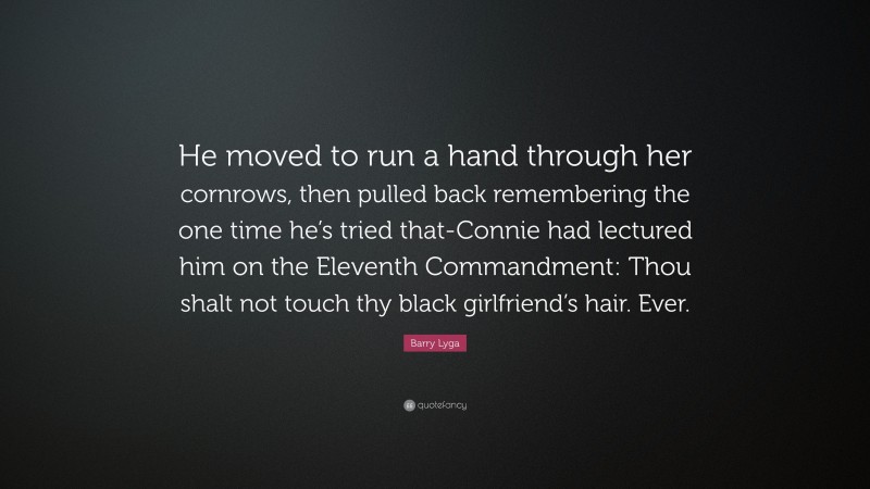 Barry Lyga Quote: “He moved to run a hand through her cornrows, then pulled back remembering the one time he’s tried that-Connie had lectured him on the Eleventh Commandment: Thou shalt not touch thy black girlfriend’s hair. Ever.”
