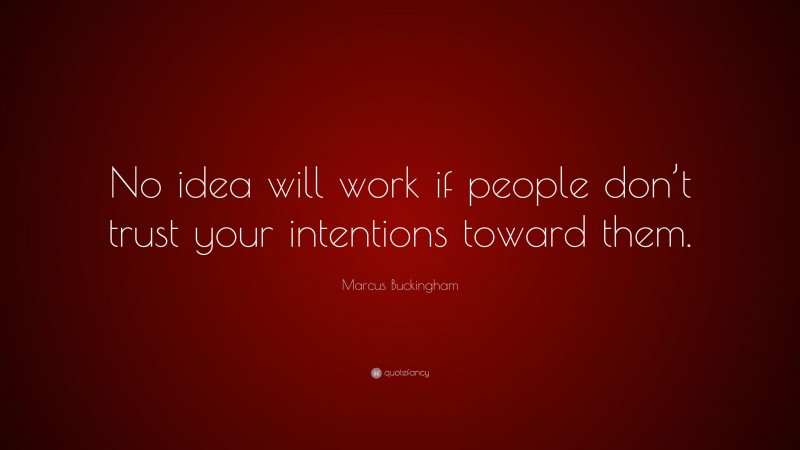 Marcus Buckingham Quote: “No idea will work if people don’t trust your intentions toward them.”