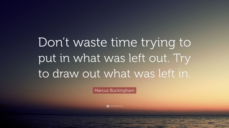 Marcus Buckingham Quote: “Don’t waste time trying to put in what was left out. Try to draw out what was left in.”