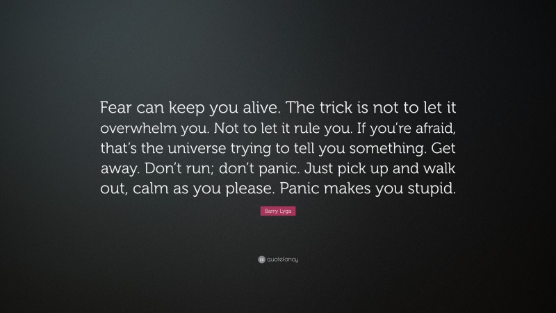 Barry Lyga Quote: “Fear can keep you alive. The trick is not to let it overwhelm you. Not to let it rule you. If you’re afraid, that’s the universe trying to tell you something. Get away. Don’t run; don’t panic. Just pick up and walk out, calm as you please. Panic makes you stupid.”