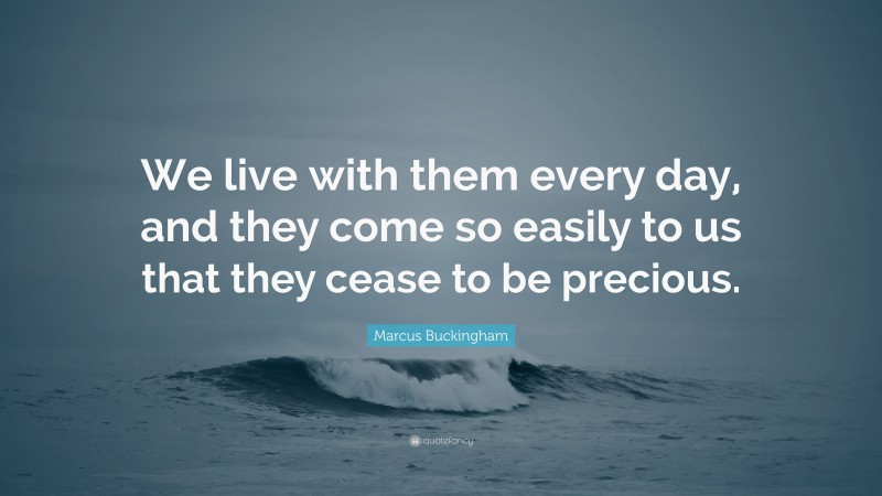 Marcus Buckingham Quote: “We live with them every day, and they come so easily to us that they cease to be precious.”