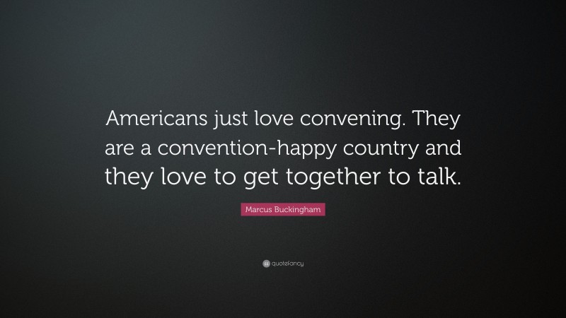 Marcus Buckingham Quote: “Americans just love convening. They are a convention-happy country and they love to get together to talk.”