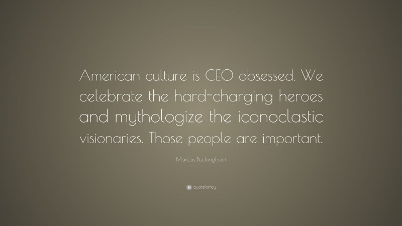 Marcus Buckingham Quote: “American culture is CEO obsessed. We celebrate the hard-charging heroes and mythologize the iconoclastic visionaries. Those people are important.”