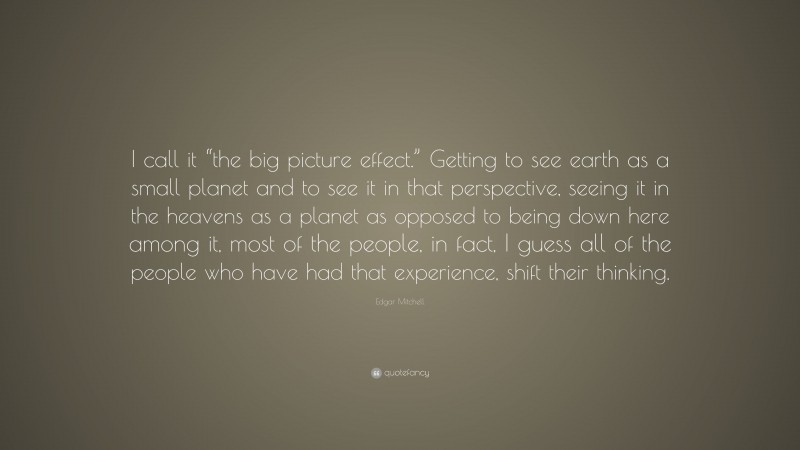 Edgar Mitchell Quote: “I call it “the big picture effect.” Getting to see earth as a small planet and to see it in that perspective, seeing it in the heavens as a planet as opposed to being down here among it, most of the people, in fact, I guess all of the people who have had that experience, shift their thinking.”