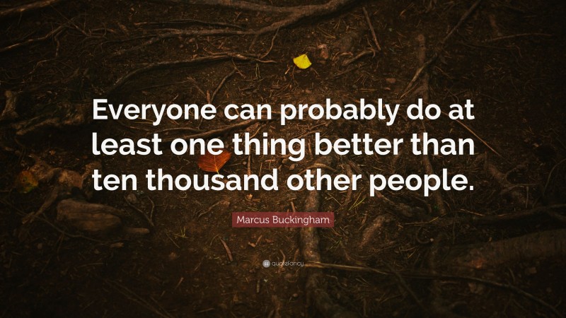 Marcus Buckingham Quote: “Everyone can probably do at least one thing better than ten thousand other people.”