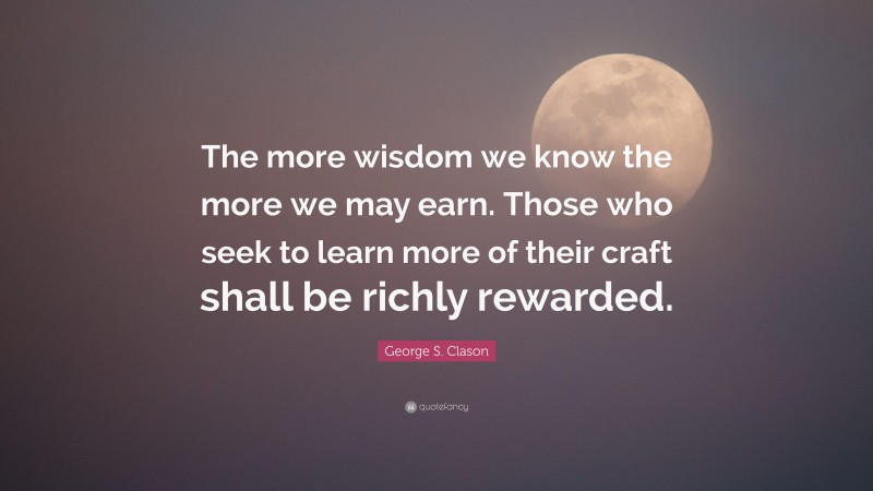 George S. Clason Quote: “The more wisdom we know the more we may earn. Those who seek to learn more of their craft shall be richly rewarded.”