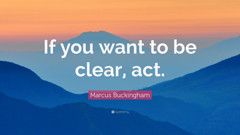 Marcus Buckingham Quote: “If you want to be clear, act.”