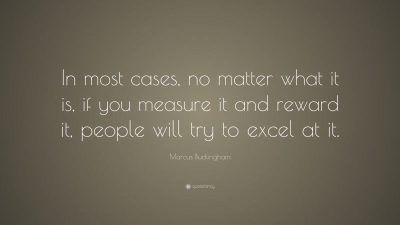Marcus Buckingham Quote: “In most cases, no matter what it is, if you measure it and reward it, people will try to excel at it.”