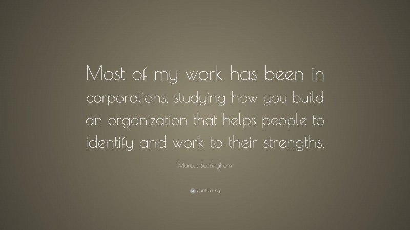 Marcus Buckingham Quote: “Most of my work has been in corporations, studying how you build an organization that helps people to identify and work to their strengths.”