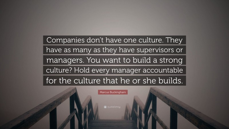 Marcus Buckingham Quote: “Companies don’t have one culture. They have as many as they have supervisors or managers. You want to build a strong culture? Hold every manager accountable for the culture that he or she builds.”