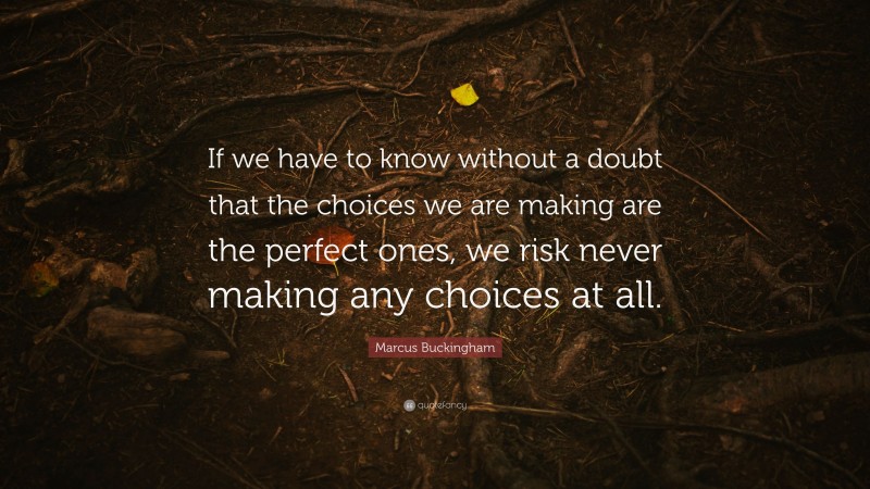 Marcus Buckingham Quote: “If we have to know without a doubt that the choices we are making are the perfect ones, we risk never making any choices at all.”