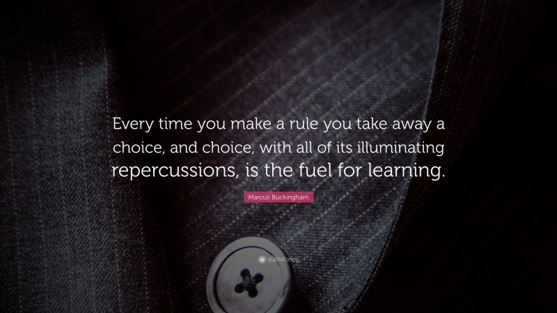 Marcus Buckingham Quote: “Every time you make a rule you take away a choice, and choice, with all of its illuminating repercussions, is the fuel for learning.”
